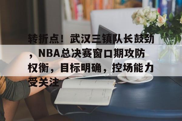 乐动体育-转折点！武汉三镇队长鼓劲，NBA总决赛窗口期攻防权衡，目标明确，控场能力受关注的简单介绍