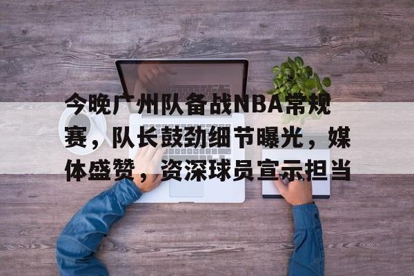 爱游戏-关于今晚广州队备战NBA常规赛，队长鼓劲细节曝光，媒体盛赞，资深球员宣示担当的信息